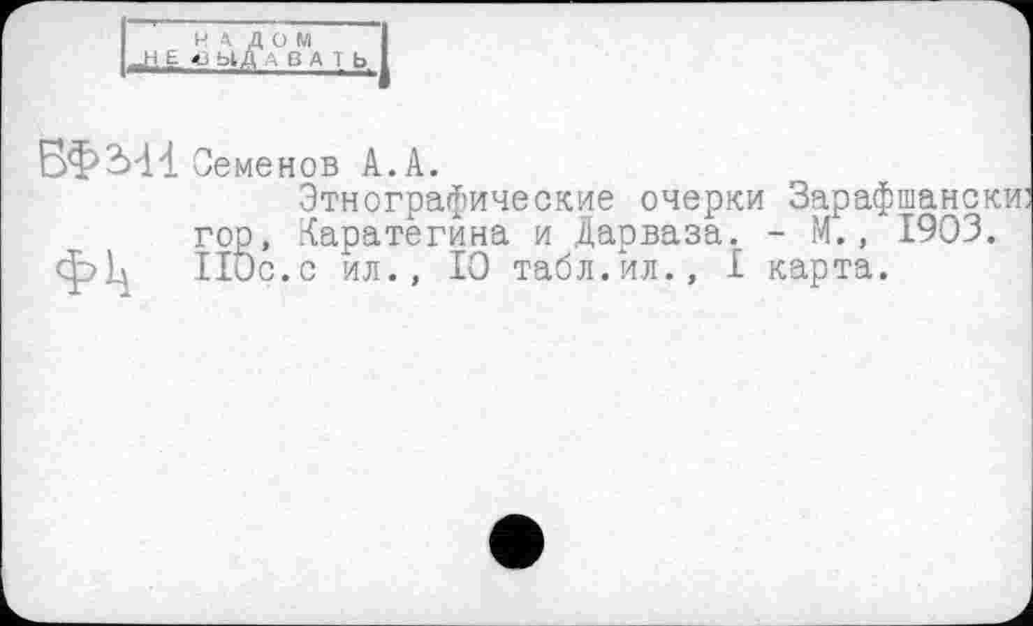 ﻿налом
I .,Н£ ' ЫД В А I Ь
БФМ1 Семенов А.А.
Этнографические очерки Зарафшански: гор, Каратегина и Дарваза. - М., 1903. ф>1д 110с.с ил., 10 табл.ил., I карта.
